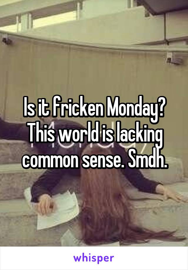 Is it fricken Monday? This world is lacking common sense. Smdh.