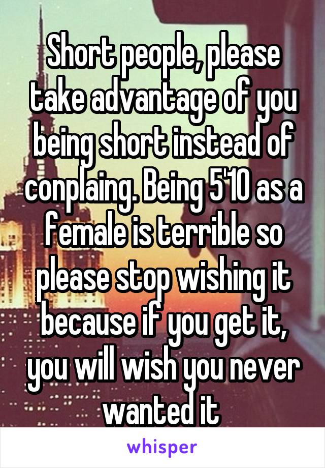 Short people, please take advantage of you being short instead of conplaing. Being 5'10 as a female is terrible so please stop wishing it because if you get it, you will wish you never wanted it 