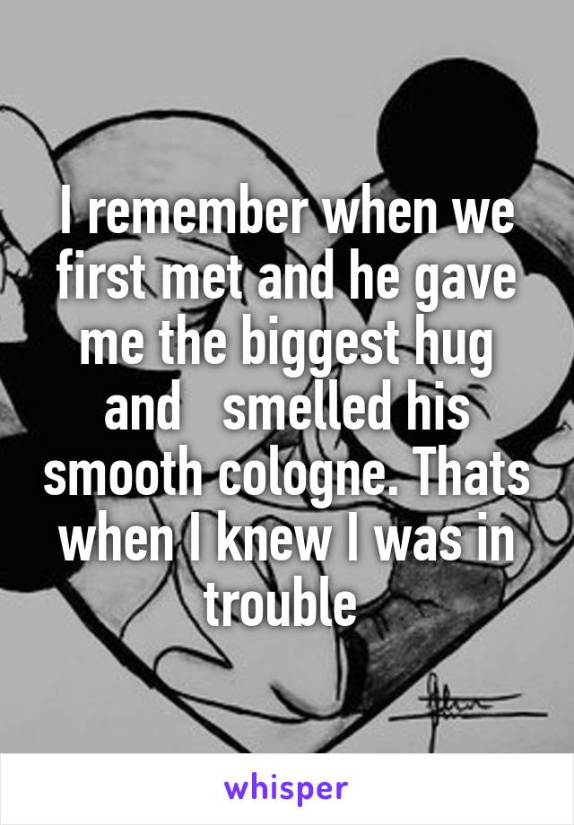 I remember when we first met and he gave me the biggest hug and   smelled his smooth cologne. Thats when I knew I was in trouble 