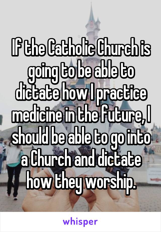 If the Catholic Church is going to be able to dictate how I practice medicine in the future, I should be able to go into a Church and dictate how they worship.