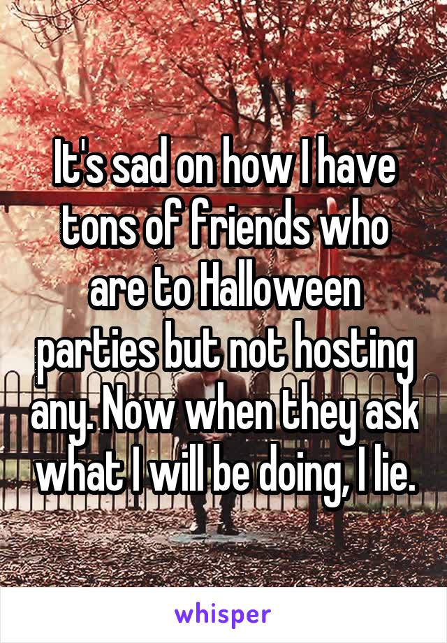 It's sad on how I have tons of friends who are to Halloween parties but not hosting any. Now when they ask what I will be doing, I lie.