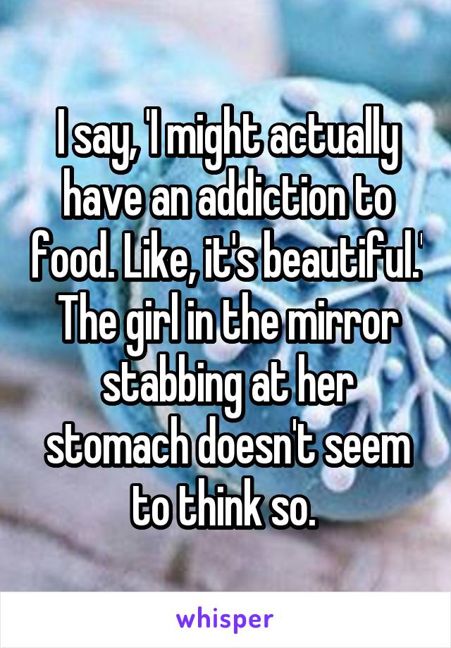 I say, 'I might actually have an addiction to food. Like, it's beautiful.' The girl in the mirror stabbing at her stomach doesn't seem to think so. 
