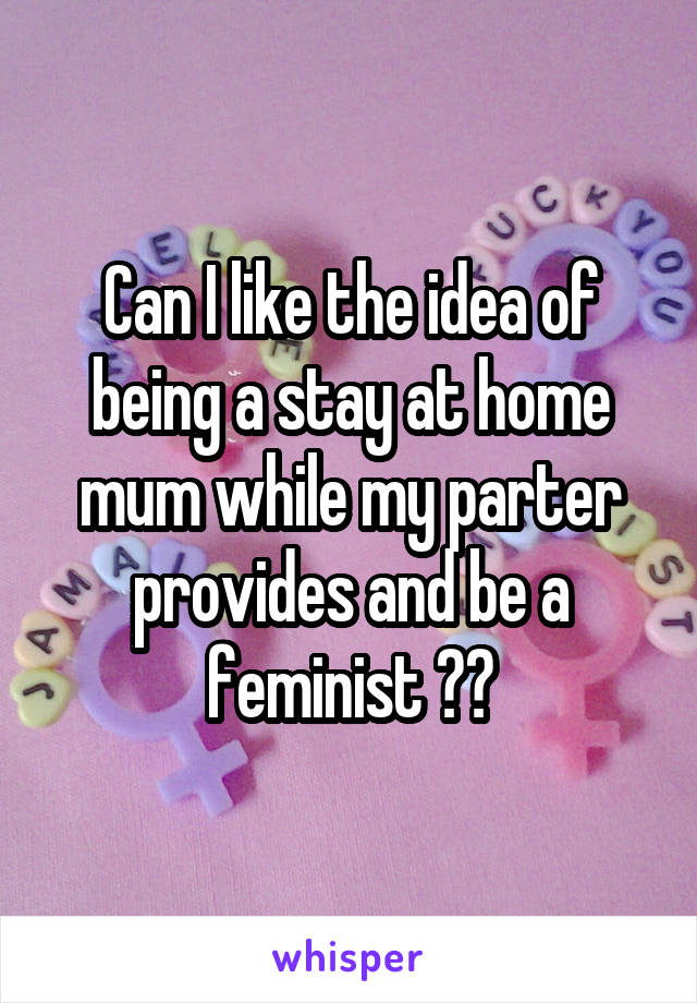 Can I like the idea of being a stay at home mum while my parter provides and be a feminist ??