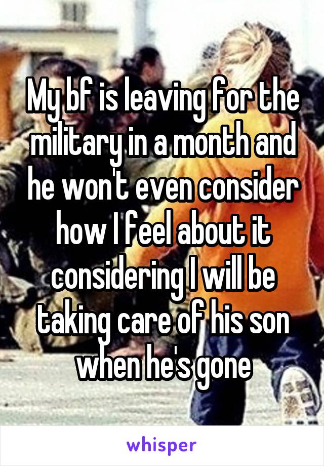 My bf is leaving for the military in a month and he won't even consider how I feel about it considering I will be taking care of his son when he's gone