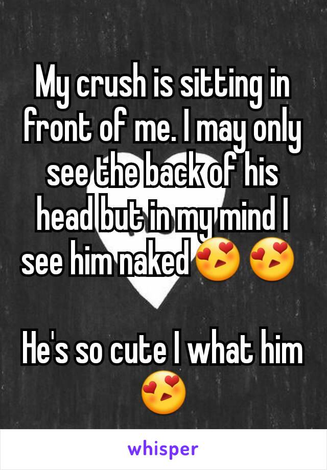 My crush is sitting in front of me. I may only see the back of his head but in my mind I see him naked😍😍 

He's so cute I what him 😍