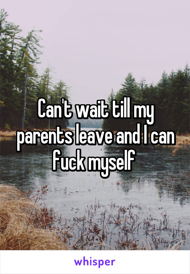 Can't wait till my parents leave and I can fuck myself 
