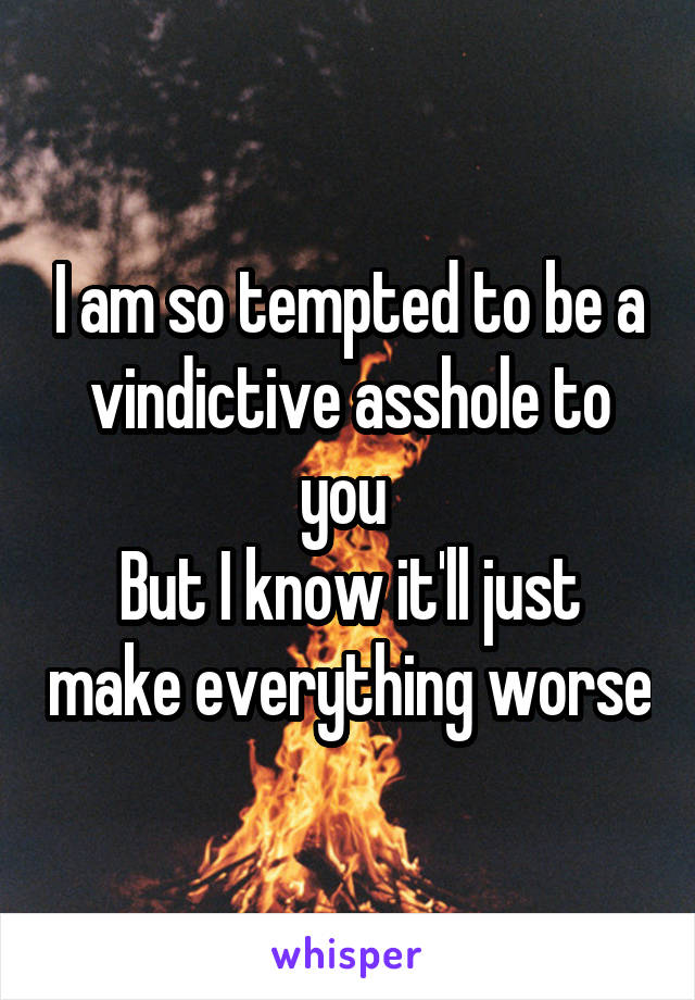 I am so tempted to be a vindictive asshole to you 
But I know it'll just make everything worse