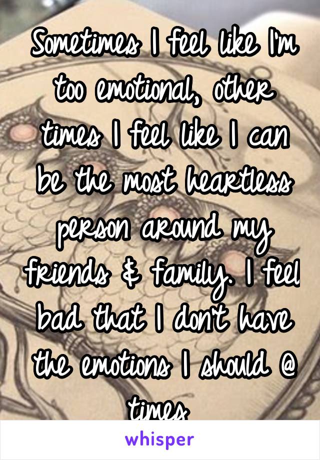 Sometimes I feel like I'm too emotional, other times I feel like I can be the most heartless person around my friends & family. I feel bad that I don't have the emotions I should @ times 