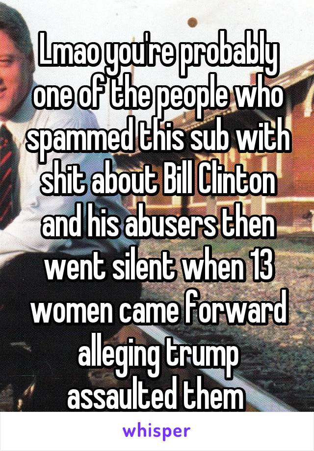 Lmao you're probably one of the people who spammed this sub with shit about Bill Clinton and his abusers then went silent when 13 women came forward alleging trump assaulted them 