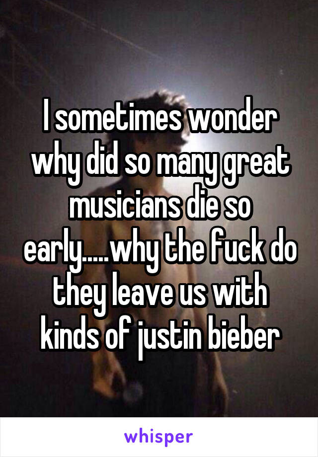 I sometimes wonder why did so many great musicians die so early.....why the fuck do they leave us with kinds of justin bieber
