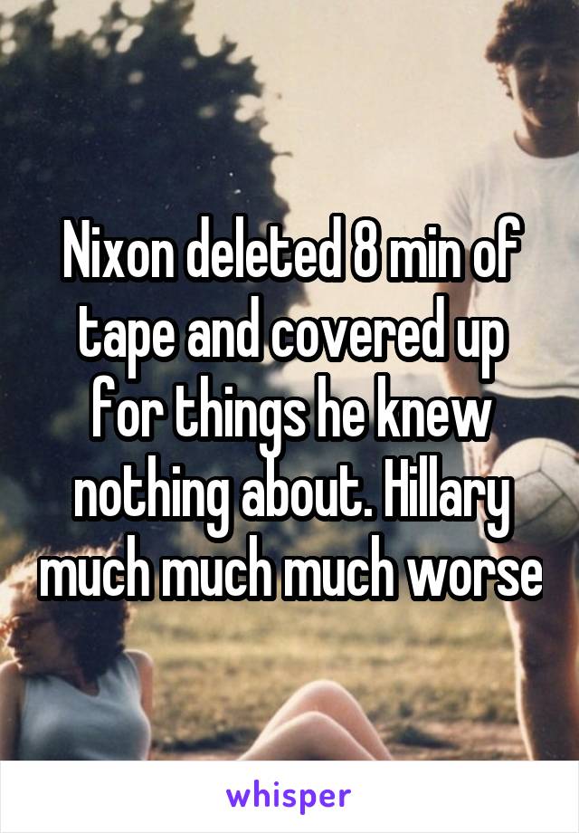 Nixon deleted 8 min of tape and covered up for things he knew nothing about. Hillary much much much worse