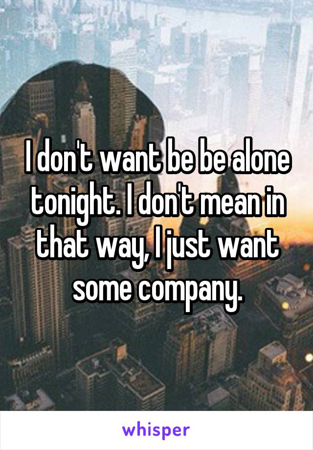 I don't want be be alone tonight. I don't mean in that way, I just want some company.