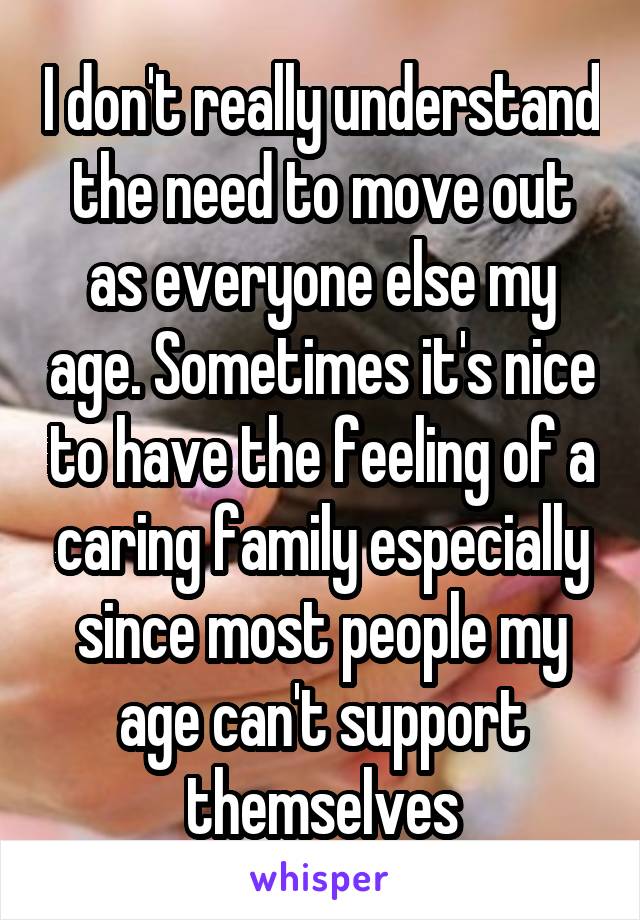 I don't really understand the need to move out as everyone else my age. Sometimes it's nice to have the feeling of a caring family especially since most people my age can't support themselves