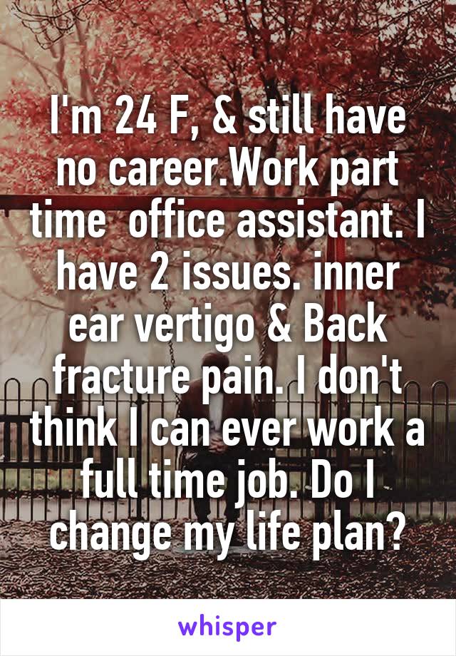 I'm 24 F, & still have no career.Work part time  office assistant. I have 2 issues. inner ear vertigo & Back fracture pain. I don't think I can ever work a full time job. Do I change my life plan?
