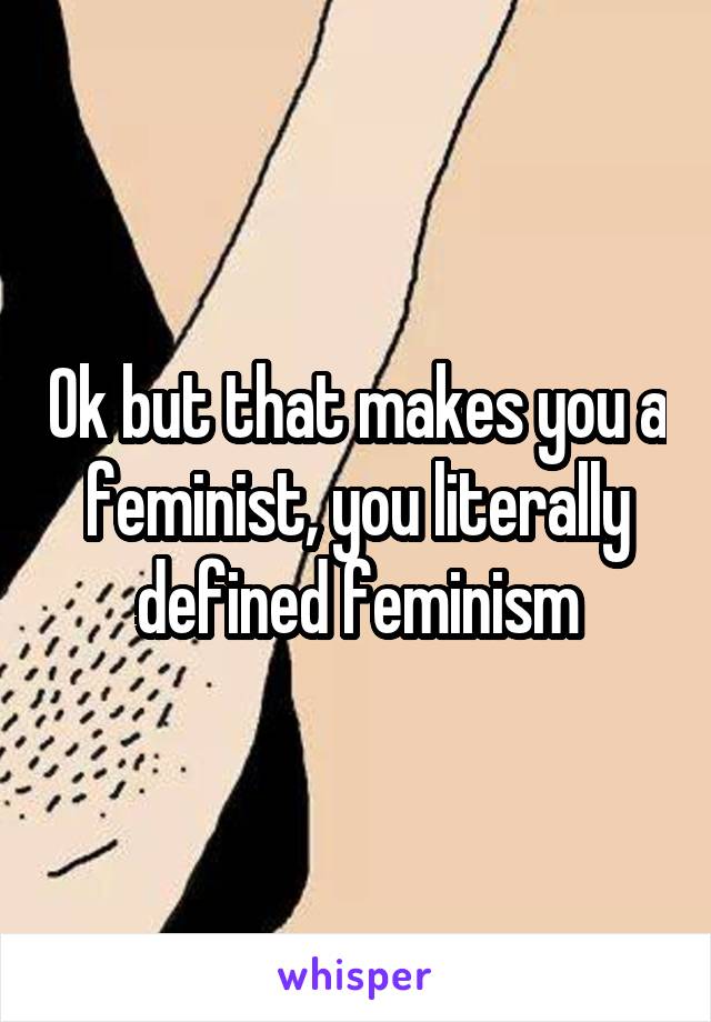 Ok but that makes you a feminist, you literally defined feminism
