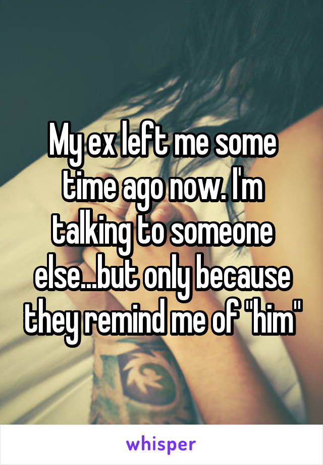 My ex left me some time ago now. I'm talking to someone else...but only because they remind me of "him"