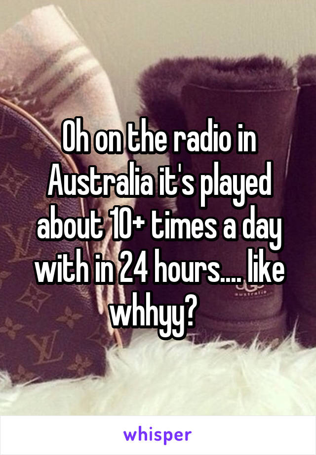 Oh on the radio in Australia it's played about 10+ times a day with in 24 hours.... like whhyy?  