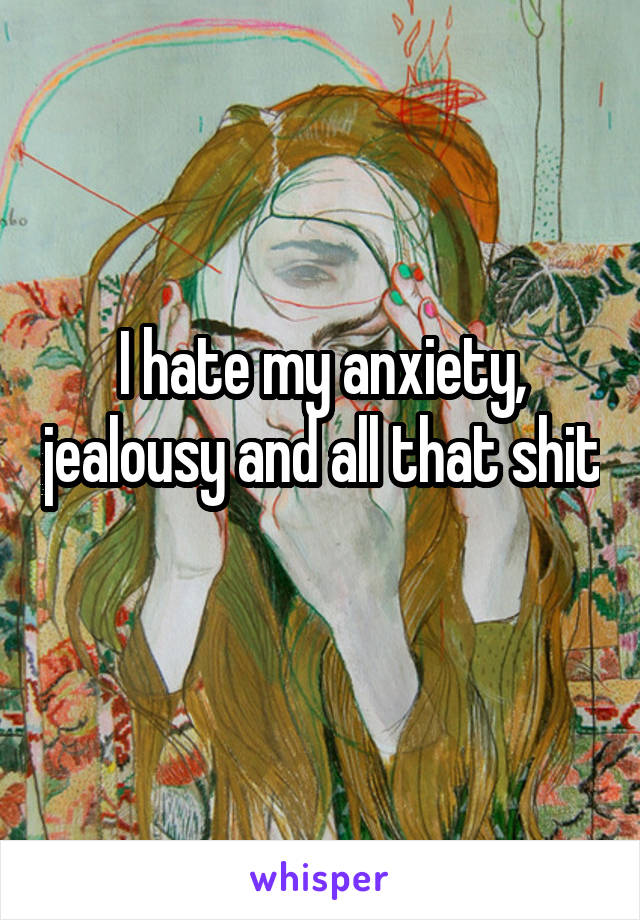 I hate my anxiety, jealousy and all that shit 