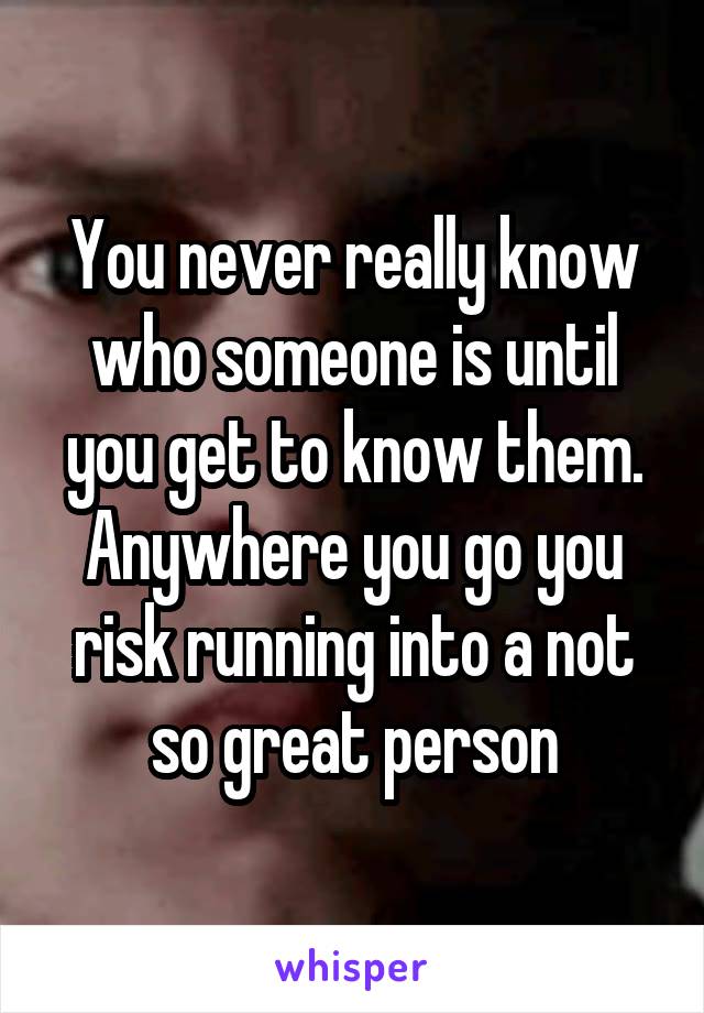 You never really know who someone is until you get to know them.
Anywhere you go you risk running into a not so great person