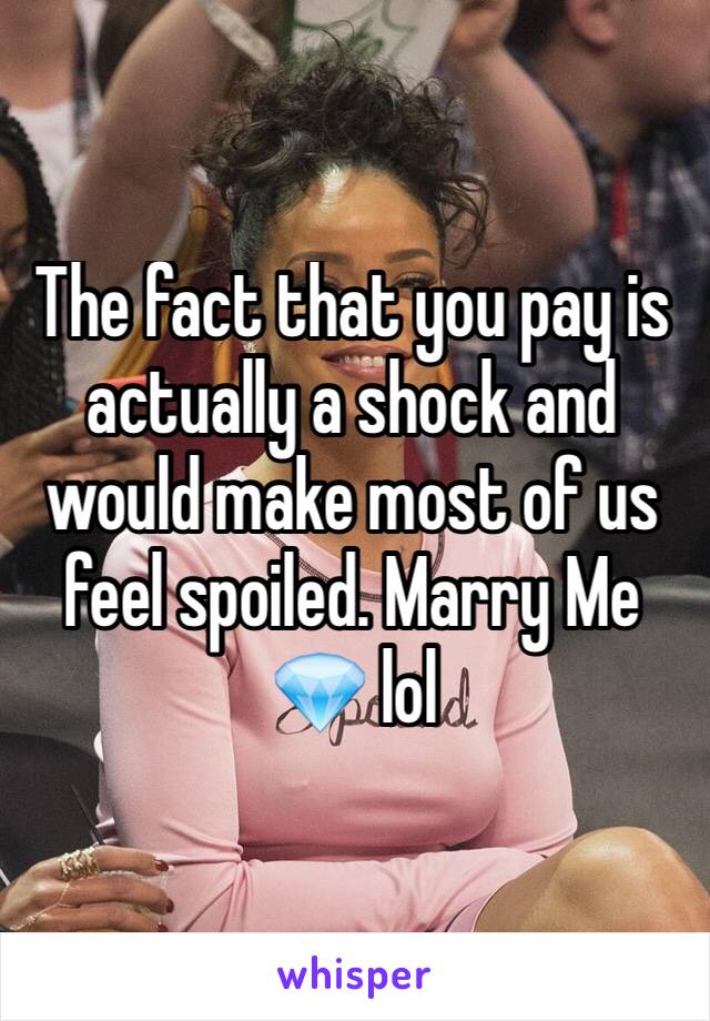 The fact that you pay is actually a shock and would make most of us feel spoiled. Marry Me 💎 lol