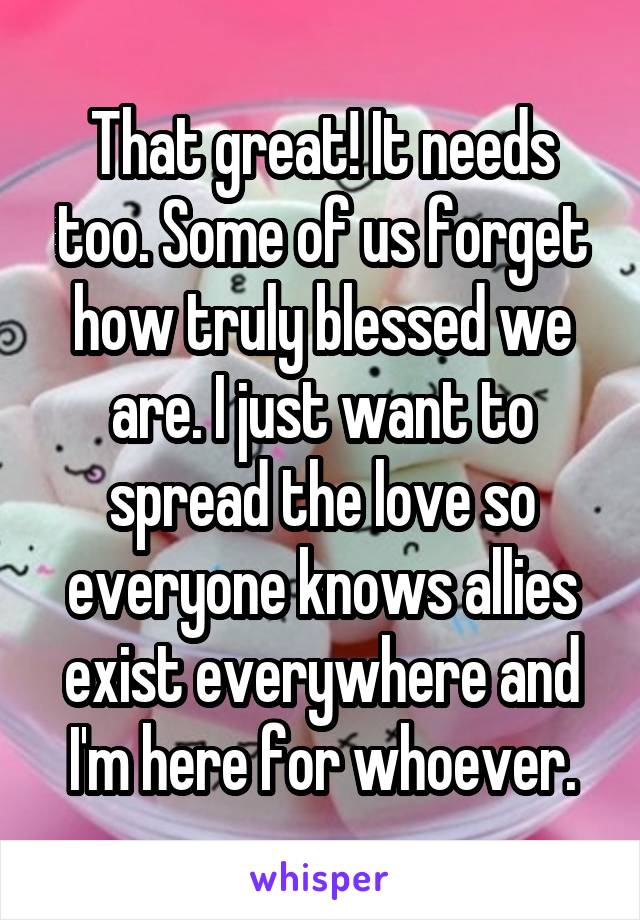 That great! It needs too. Some of us forget how truly blessed we are. I just want to spread the love so everyone knows allies exist everywhere and I'm here for whoever.