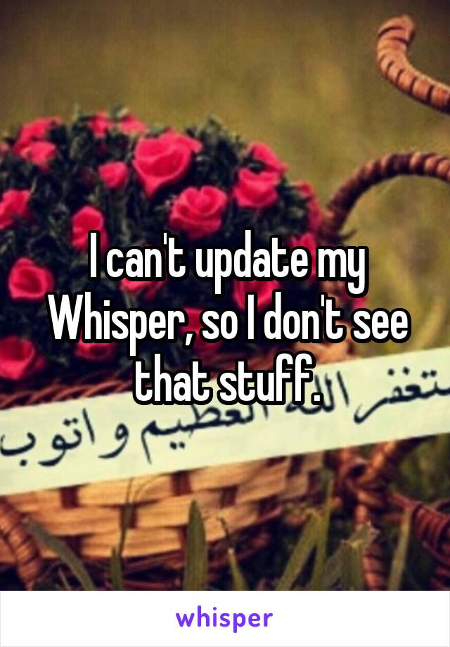 I can't update my Whisper, so I don't see that stuff.