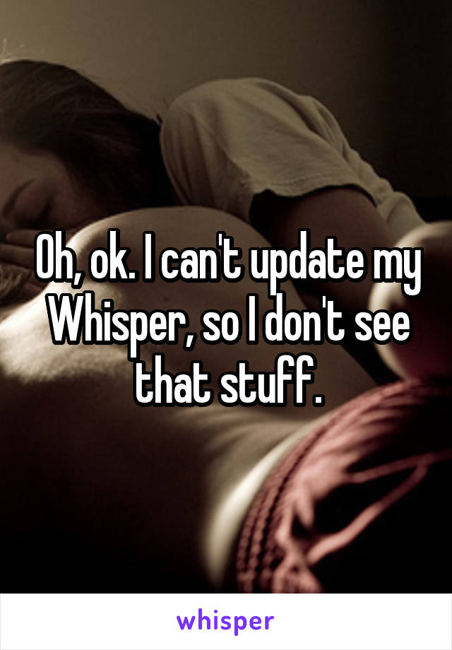 Oh, ok. I can't update my Whisper, so I don't see that stuff.