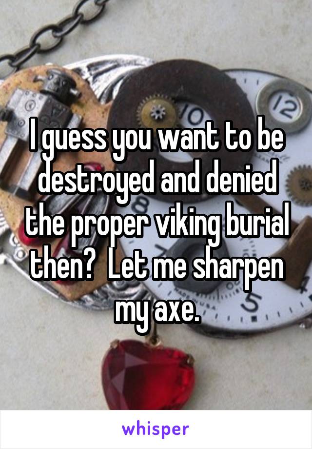 I guess you want to be destroyed and denied the proper viking burial then?  Let me sharpen my axe.