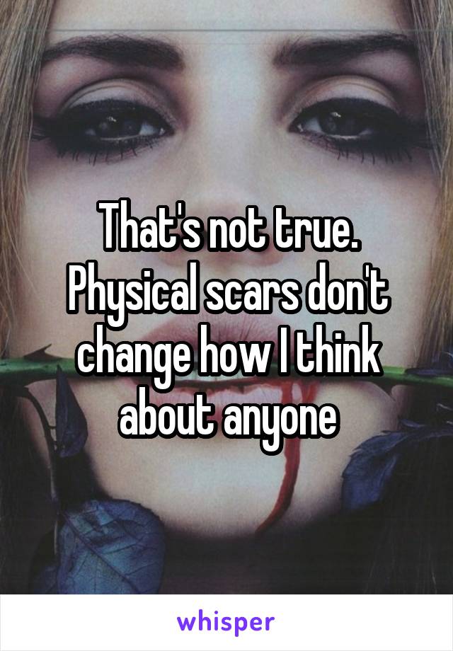That's not true.
Physical scars don't change how I think about anyone