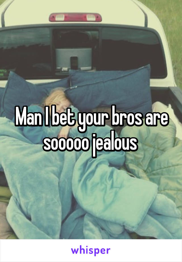 Man I bet your bros are sooooo jealous 