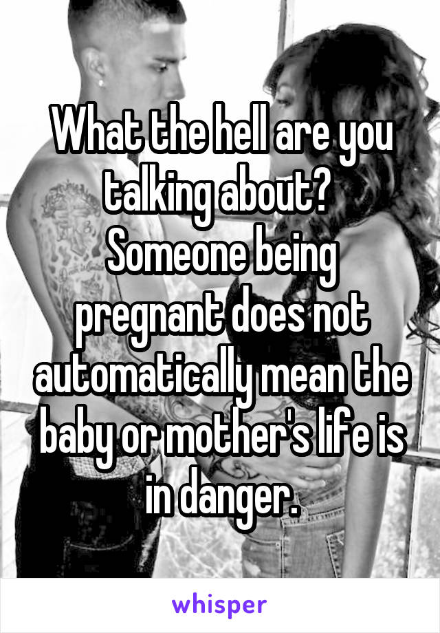 What the hell are you talking about? 
Someone being pregnant does not automatically mean the baby or mother's life is in danger.