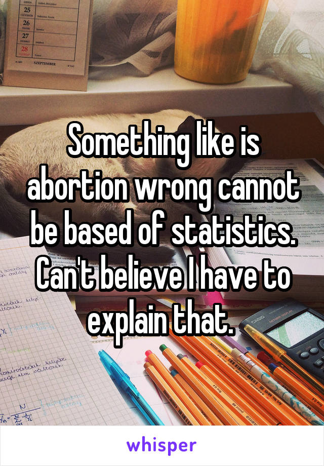 Something like is abortion wrong cannot be based of statistics. Can't believe I have to explain that. 