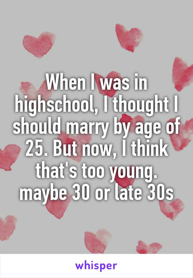When I was in highschool, I thought I should marry by age of 25. But now, I think that's too young. maybe 30 or late 30s