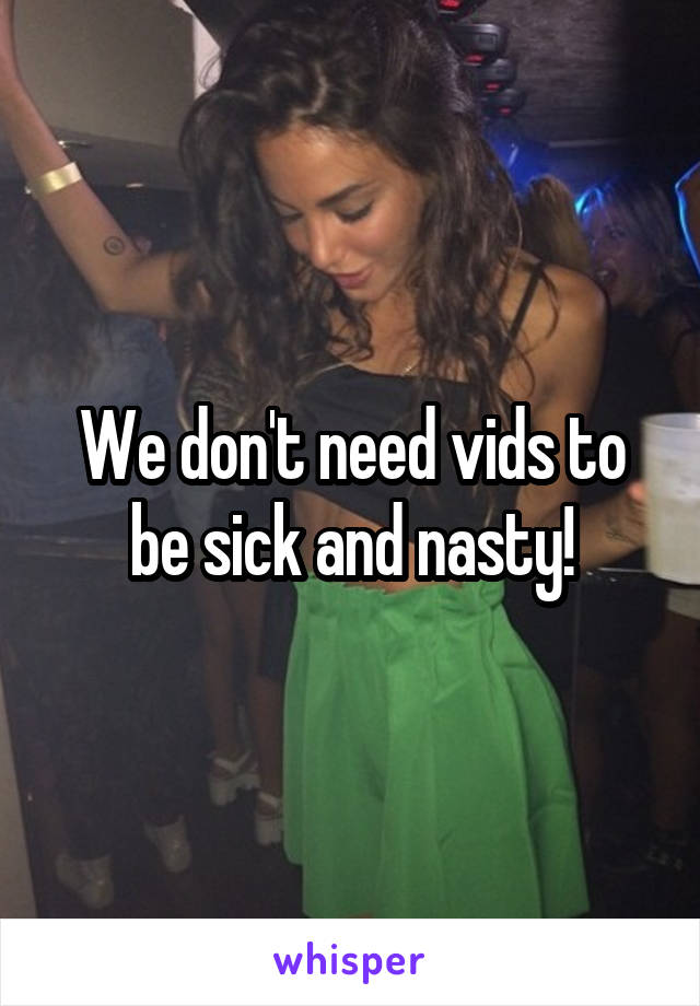 We don't need vids to be sick and nasty!