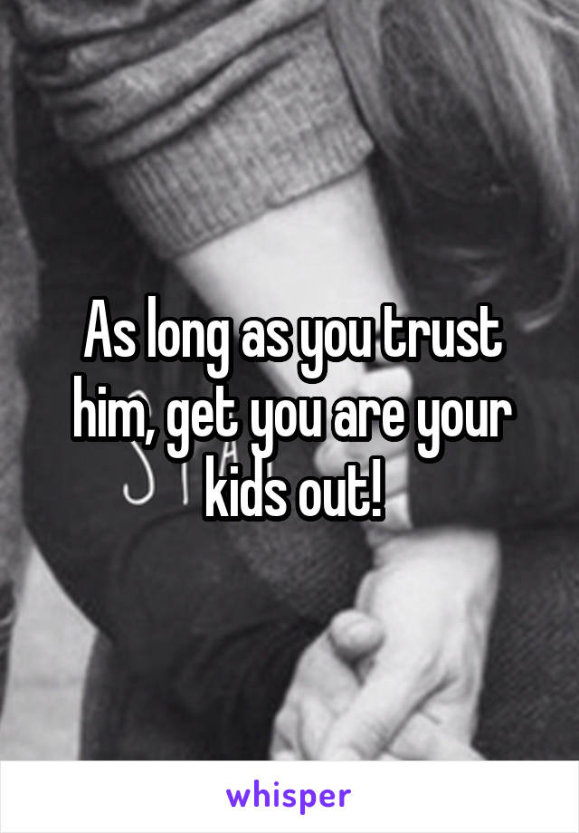As long as you trust him, get you are your kids out!