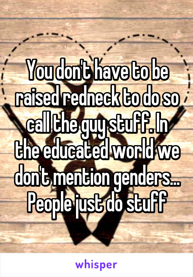 You don't have to be raised redneck to do so call the guy stuff. In the educated world we don't mention genders... People just do stuff