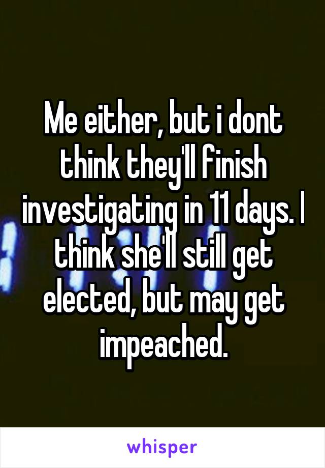 Me either, but i dont think they'll finish investigating in 11 days. I think she'll still get elected, but may get impeached.