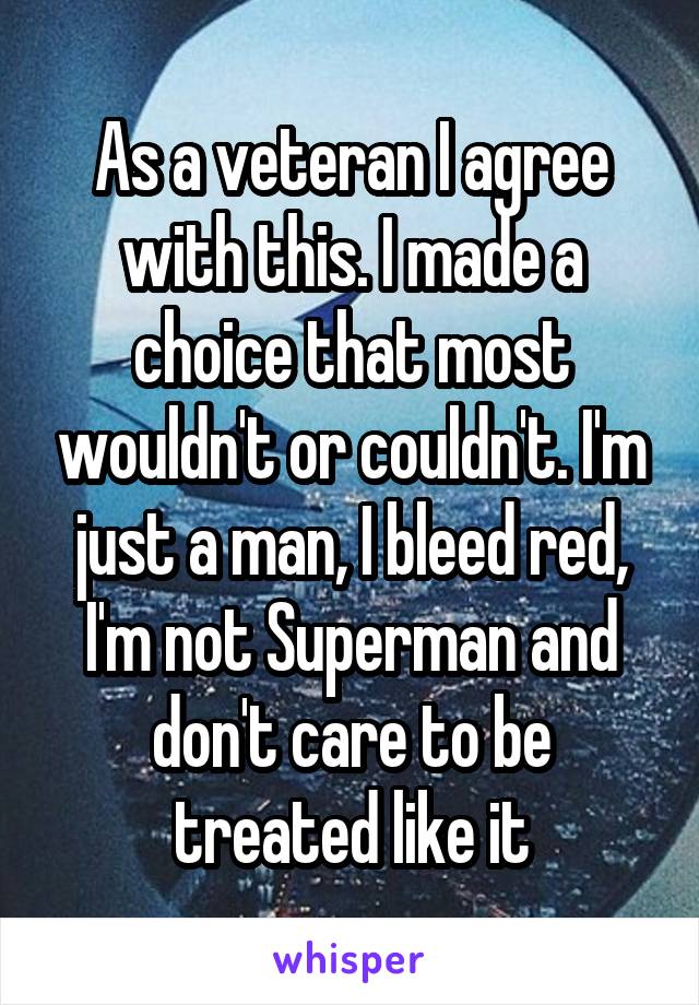 As a veteran I agree with this. I made a choice that most wouldn't or couldn't. I'm just a man, I bleed red, I'm not Superman and don't care to be treated like it