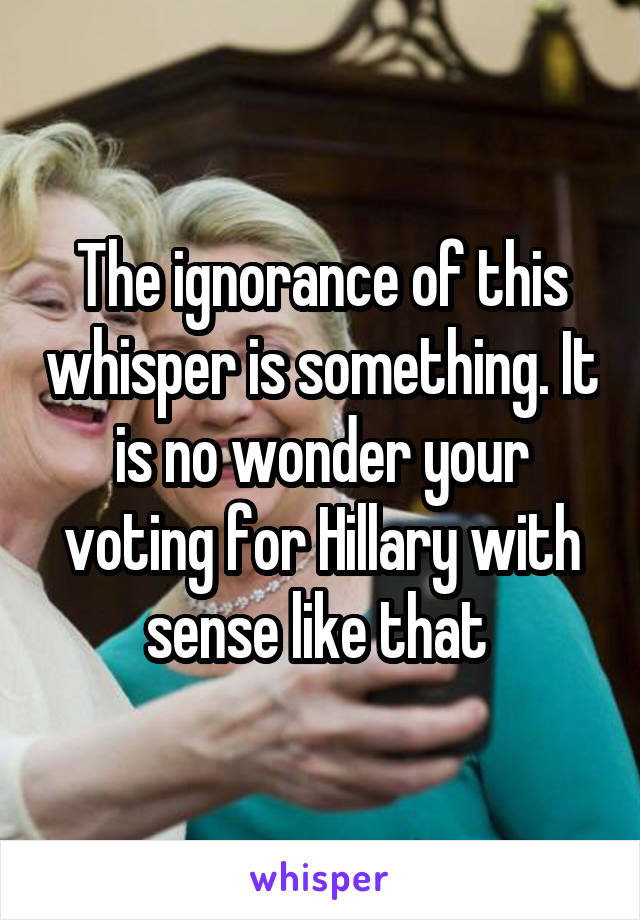 The ignorance of this whisper is something. It is no wonder your voting for Hillary with sense like that 