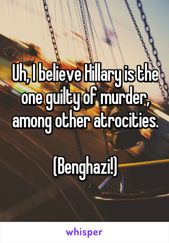 Uh, I believe Hillary is the one guilty of murder, among other atrocities. 
(Benghazi!)
