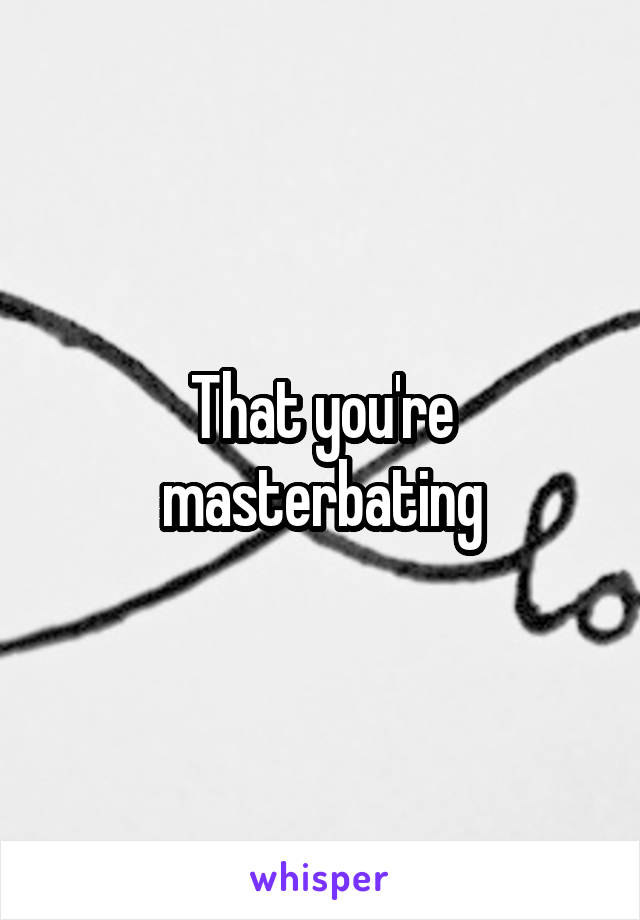 That you're masterbating