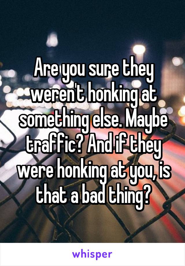 Are you sure they weren't honking at something else. Maybe traffic? And if they were honking at you, is that a bad thing?