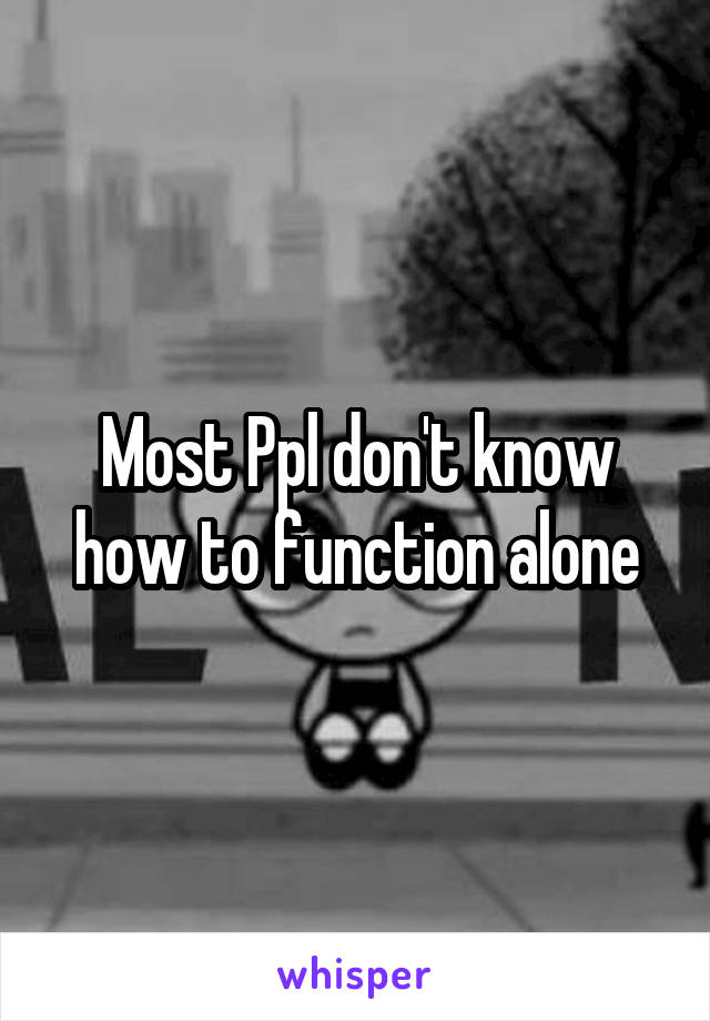 Most Ppl don't know how to function alone