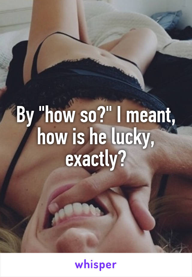 By "how so?" I meant, how is he lucky, exactly?