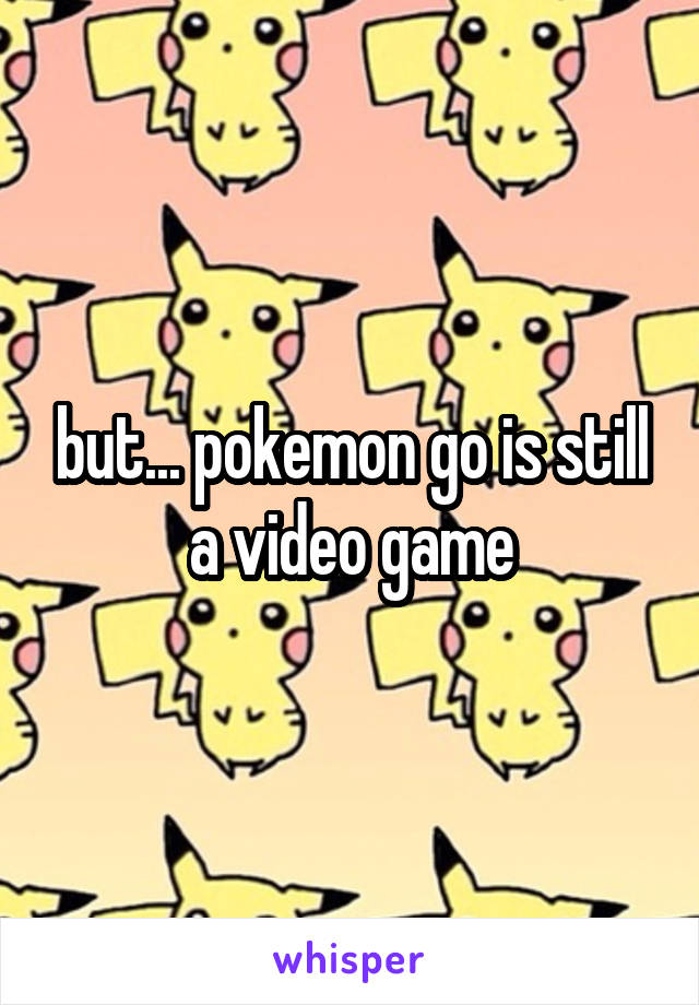 but... pokemon go is still a video game