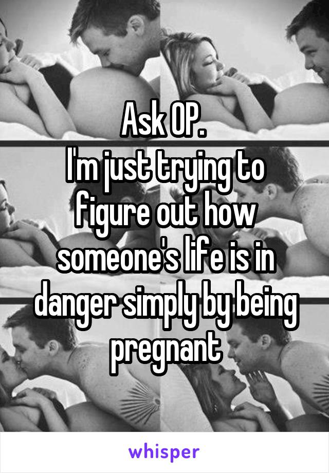 Ask OP. 
I'm just trying to figure out how someone's life is in danger simply by being pregnant