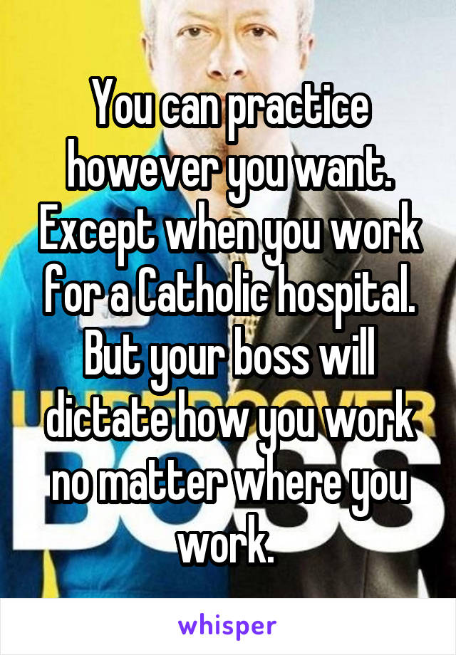 You can practice however you want. Except when you work for a Catholic hospital. But your boss will dictate how you work no matter where you work. 
