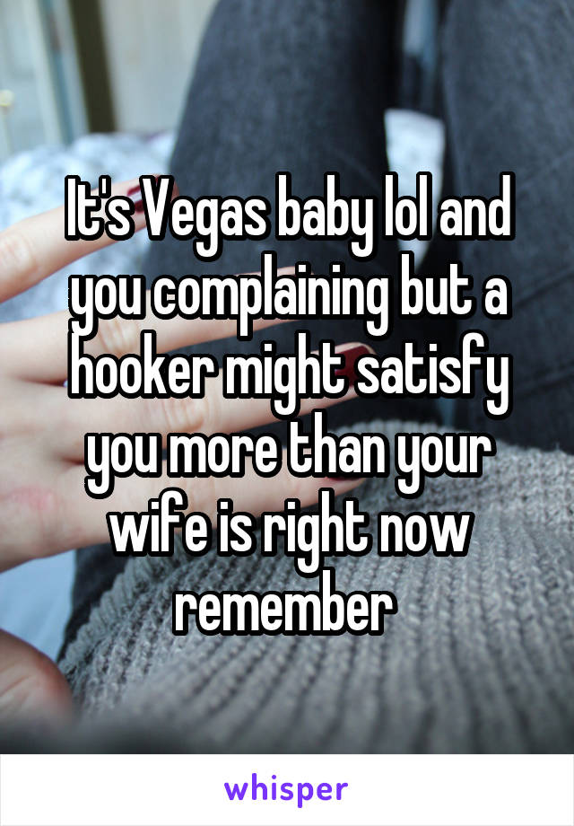 It's Vegas baby lol and you complaining but a hooker might satisfy you more than your wife is right now remember 