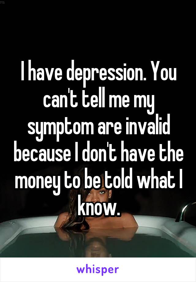 I have depression. You can't tell me my symptom are invalid because I don't have the money to be told what I know.