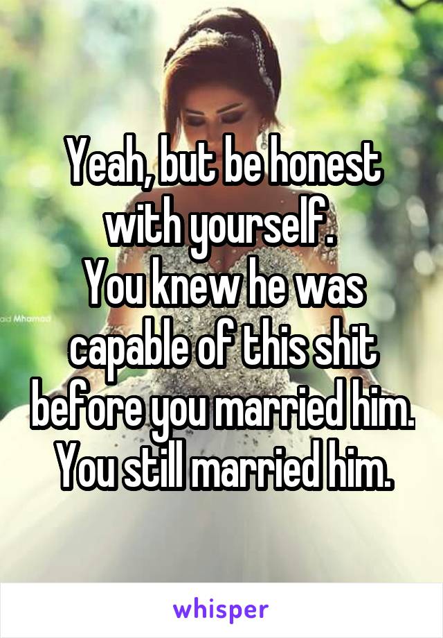 Yeah, but be honest with yourself. 
You knew he was capable of this shit before you married him. You still married him.